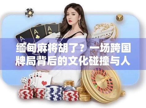 缅甸麻将胡了?一场跨国牌局背后的文化碰撞与人性闪光 缅甸麻将胡了?一场跨国牌局背后的文化碰撞与人性闪光